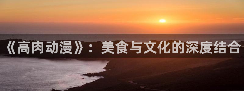 78动漫是啥：《高肉动漫》：美食与文化的深度结合